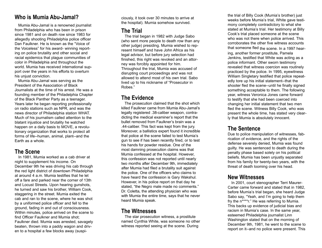 Who is Mumia Abu-Jamal? Murnia Abu-Jamal is a renowned journalist from Philadelphia who has been in prison since 1981 and on death row since 1983 for allegedly shooting Philadelphia police offcer Dan Faulkner. He is known as the “Voice of the Voiceless" for his award- winning report- ing on police brutalty and other social and racial epidernics that plague communites of color in Philadelphia and throughout the world. Muia has received intemational sup- port over the years in his eforts to overturm his unjust conviction. Mumia Abu-Jamal was serving s the President of the Association of Black Journalists at the time of his arrest. He was a founding member of the Philadelphia Chapter of the Black Panther Party as a teenager. Years later he began reporting professionally on radio stations such as NPR, and was the news director of Philadelphia station WHAT Much of his jounalism called attention to the blatant injustice and brutalty he watched happen on a daily basis o MOVE, a revolu- tionary organization that works to protect all forms of fe~human, animal, plant--and the Earth as a whole The Scene n 1981, Mumia worked as a cab driver at night o supplement his income. On December 9th he was driving his cab through the red light district of downtown Philadelphia ataround 4 a.m. Mumia testifies that he let offa fare and parked near the comer of 13th and Locust Streels. Upon hearing gunshos, he turned and saw his brother, William Cook, staggering in the street. Mumia exited the cab and ran 10 the scene, where he was shot by a uniformed police offcer and fel to the ground, fading in and out of consciousness. Within minutes, police arrived on the scene to find Officer Faulkner and Mumia shot; Faulkner died. Mumia was arrested, savagely beaten, thrown into a paddy wagon and driv- en’to a hospital a few blocks away (suspi clously, it ook over 30 minutes to arrive at the hospital). Mumia somehow survived. The Trial The trial began in 1982 with Judge Sabo (who sent more people to death row than any other judge) presiding. Mumia wished to rep- resent himself and have John Afrca as his legal advisor, but before jury selection had finished, this right was revoked and an attor- ney was forcibly appointed for him. Throughout the trial, Mumia was accused of distupting court proceedings and was not allowed to attend most of his own tral. Sabo lived up to his nickname of “Prosecutor in Robes.” The Evidence “The prosecution daimed that the shot which killed Faulkner came from Mumia Abu-Jamal’s legally registered .38-caliber weapon, contra- dicting the medical examiner’s repor that the bulletremoved from Faulkner’s brain was a A4-caliber. This fact was kept from the jury. Moreover, a ballistics expert found it incredible hat police at the scene failed o test Mumia’s gun to see i has been recently fired, or [0 est fis hands for powder residue. One of the. most damning prosecution claims was that Mumia confessed at the hospital. However, this confession was not reported until nearly two months afer December 9th, immediately after Mumia had fled a brutality su against the police. One of the officers who claims to have heard the confession is Gary Wakshul However, in his police report on that day he. stated, “the Negro male made no comments.” Dr. Goletta, the attending physician who was. with Mumia the entire time, says that he never heard Mumia speak. The Witnesses The star proseculion wilness, a prostitule named Cynthia White, was someone no other witness reported seeing at the scene. During the il of Bily Cook (Mumia’s brother) just weeks before Mumia’s trial, White gave testi- mony completely contradictory to what she stated at Mumia’s trial. Her testimony at Bily Cook’s trial placed someone at the scene Who was ot there when poiice arrved. This corroborates the other five witness accounts that someone fled the scene. In a 1997 hear- ing, another former prostitute, Pamela Jenkins, testifd that White was acling as a police informant. Other sworn testimony revealed that witness coercion was routinely practiced by the police. In 1995, eyewitness Wiliam Singletary testified that police repeat- edly tore up his inital statement-that the shooter fled the scene--unti he finally signed something acceptable to them. The following year, witness Veronica Jones came forward o testify that she had been coerced into changing her iniial statement that two men fled the scene. Witness Bily Cook, who was present the whole time, has stated very clear- Iy that Mumia is absolutely innocent. The Sentence Due to police manipulation of witnesses, fab- rication of evidence, and the rights of the defense severely denied, Mumia was found quily. He was sentenced to death during the penalty phase based solely on his poliical beliefs. Mumia has been unjustly separated from his family for twenty-two years, with the threat of death looming over his head. New Witnesses n 2001, court stenographer Terri Maurer- Carter came forward and stated that in 1982, before Mumia’s tia began, she heard Judge ‘Sabo say, "Yeah, and ’ going to help them fry the n**+*c” He was referring to Mumia This backs up evidence of judicial bias and racism in Mumia’s case. In the same year, esteemed Phiadelphia journalst Linn Washinglon stated that on the morning of December 9th, 1981, he went to the scene (o roport on it-and no police were present. This